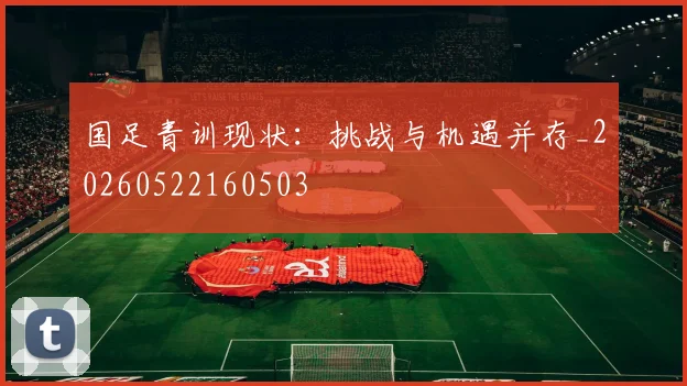 国足青训现状：挑战与机遇并存_20260522160503