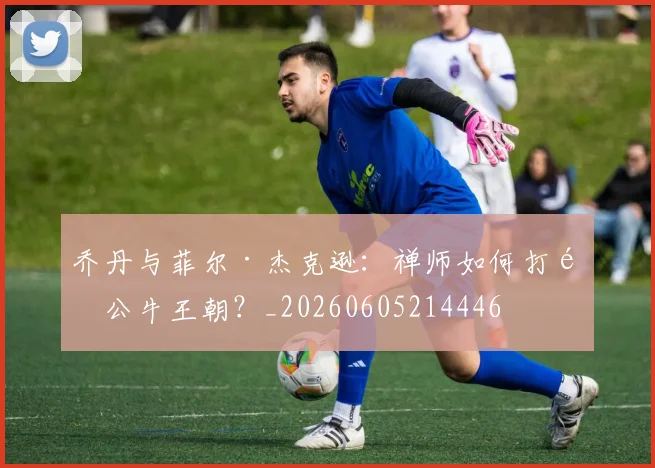 乔丹与菲尔·杰克逊:禅师如何打造公牛王朝?_20260605214446