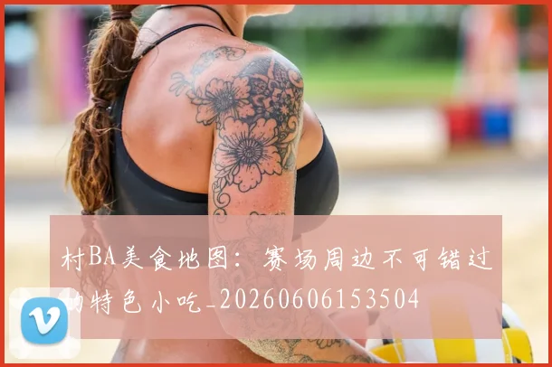 村BA美食地图：赛场周边不可错过的特色小吃_20260606153504