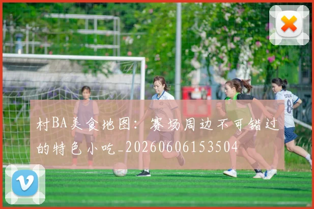 村BA美食地图：赛场周边不可错过的特色小吃_20260606153504