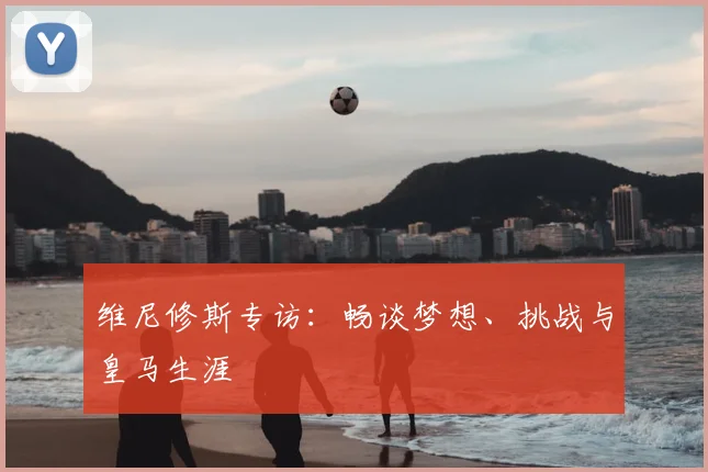 维尼修斯专访：畅谈梦想、挑战与皇马生涯
