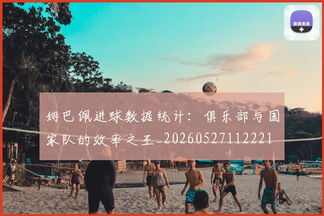 姆巴佩进球数据统计：俱乐部与国家队的效率之王_20260527112221