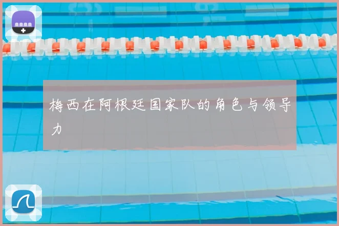 梅西在阿根廷国家队的角色与领导力