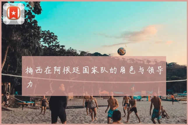 梅西在阿根廷国家队的角色与领导力