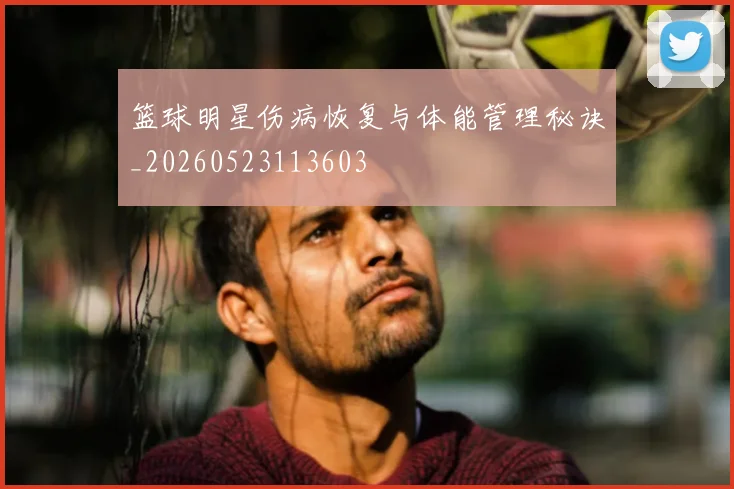 篮球明星伤病恢复与体能管理秘诀_20260523113603
