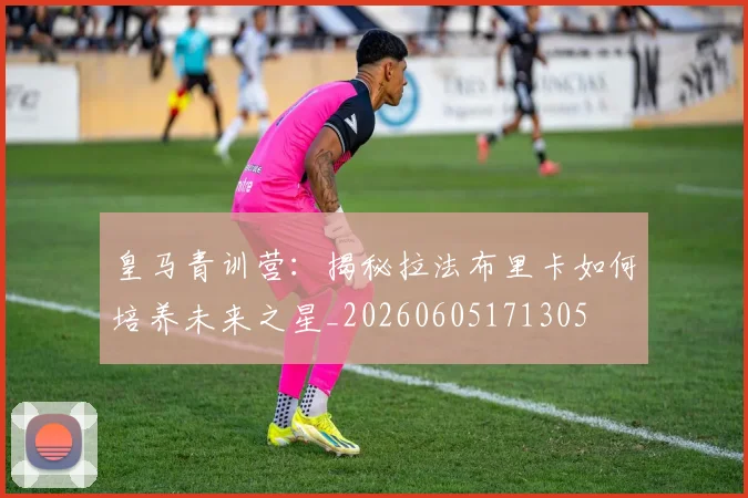 皇马青训营：揭秘拉法布里卡如何培养未来之星_20260605171305