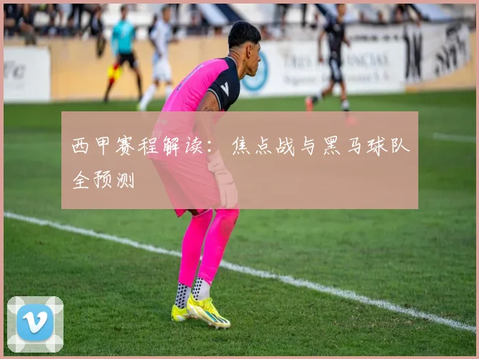 西甲赛程解读：焦点战与黑马球队全预测