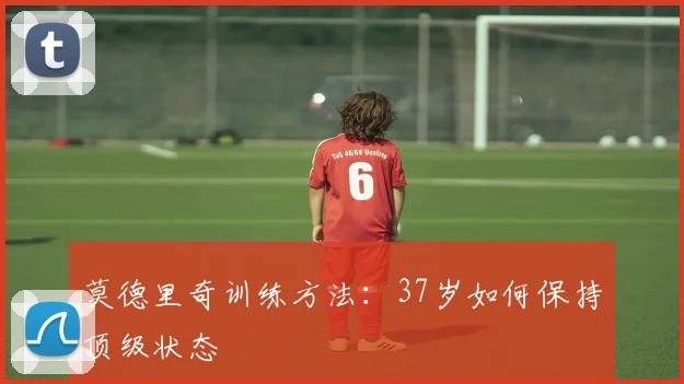 莫德里奇训练方法:37岁如何保持顶级状态