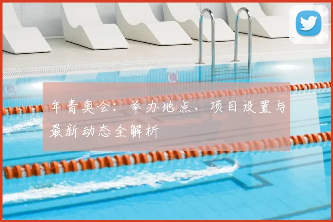 年青奥会：举办地点、项目设置与最新动态全解析