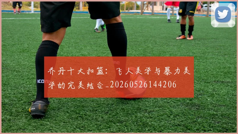 乔丹十大扣篮：飞人美学与暴力美学的完美结合_20260526144206