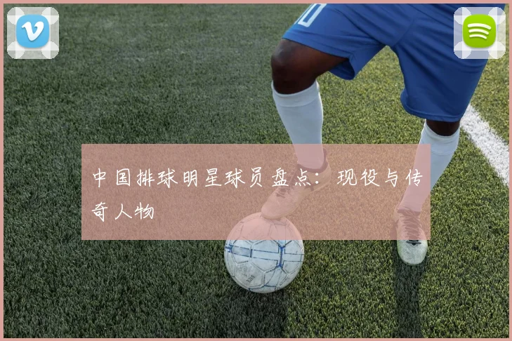 中国排球明星球员盘点：现役与传奇人物