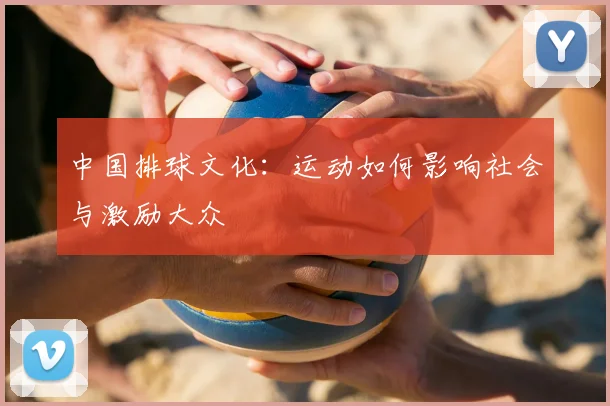 中国排球文化：运动如何影响社会与激励大众